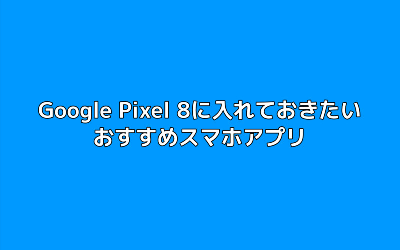 Google Pixel 8に入れておきたいおすすめスマホアプリまとめ