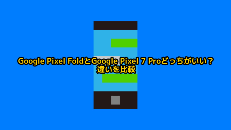 Google Pixel FoldとGoogle Pixel 7 Proどっちがいい？違いを比較レビュー